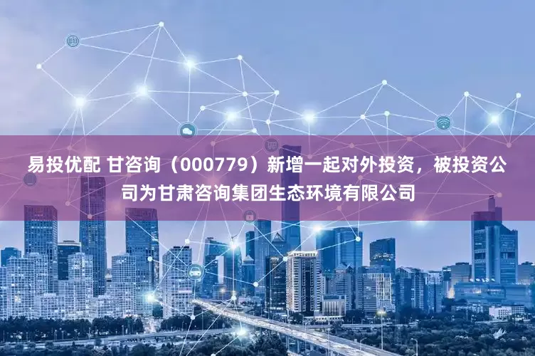 易投优配 甘咨询（000779）新增一起对外投资，被投资公司为甘肃咨询集团生态环境有限公司