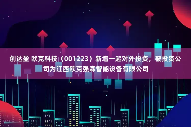 创达盈 欧克科技（001223）新增一起对外投资，被投资公司为江西欧克强森智能设备有限公司