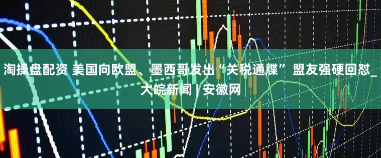 淘操盘配资 美国向欧盟、墨西哥发出“关税通牒” 盟友强硬回怼_大皖新闻 | 安徽网
