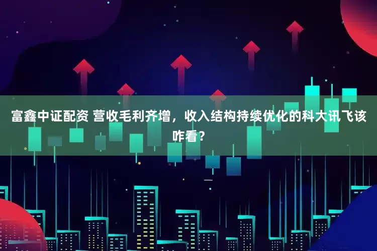 富鑫中证配资 营收毛利齐增，收入结构持续优化的科大讯飞该咋看？