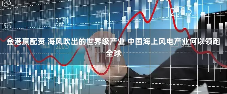 金港赢配资 海风吹出的世界级产业 中国海上风电产业何以领跑全球