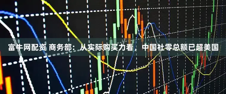 富牛网配资 商务部：从实际购买力看，中国社零总额已超美国