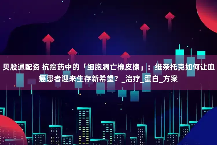 贝股通配资 抗癌药中的「细胞凋亡橡皮擦」：维奈托克如何让血癌患者迎来生存新希望？_治疗_蛋白_方案