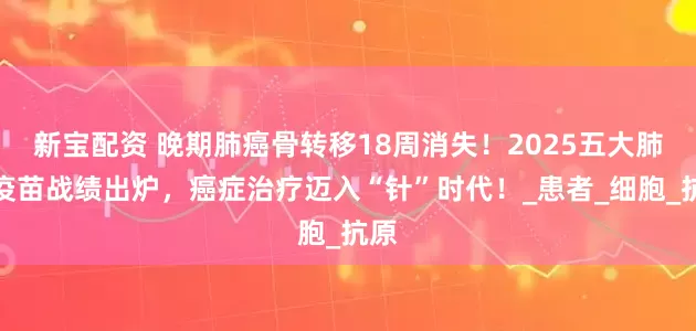 新宝配资 晚期肺癌骨转移18周消失！2025五大肺癌疫苗战绩出炉，癌症治疗迈入“针”时代！_患者_细胞_抗原