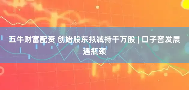 五牛财富配资 创始股东拟减持千万股 | 口子窖发展遇瓶颈