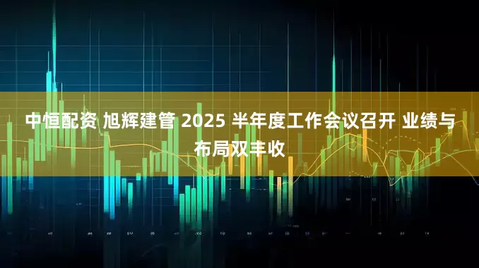 中恒配资 旭辉建管 2025 半年度工作会议召开 业绩与布局双丰收