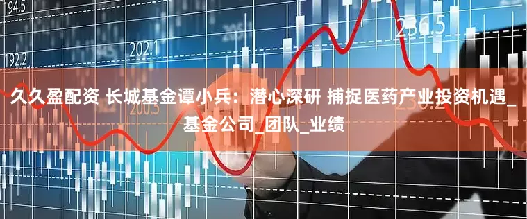 久久盈配资 长城基金谭小兵：潜心深研 捕捉医药产业投资机遇_基金公司_团队_业绩