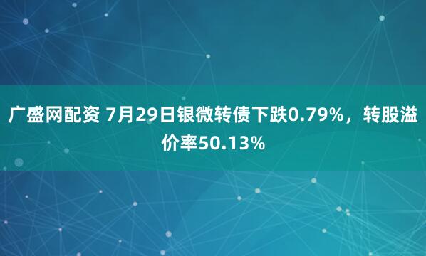 广盛网配资 7月29日银微转债下跌0.79%，转股溢价率50.13%