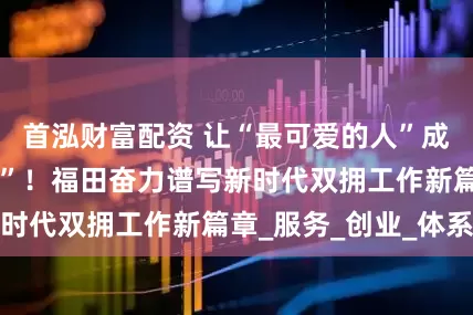 首泓财富配资 让“最可爱的人”成为“最幸福的人”！福田奋力谱写新时代双拥工作新篇章_服务_创业_体系