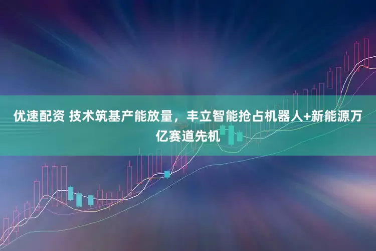 优速配资 技术筑基产能放量，丰立智能抢占机器人+新能源万亿赛道先机