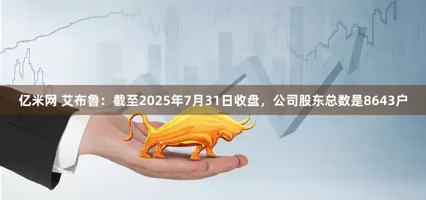 亿米网 艾布鲁：截至2025年7月31日收盘，公司股东总数是8643户
