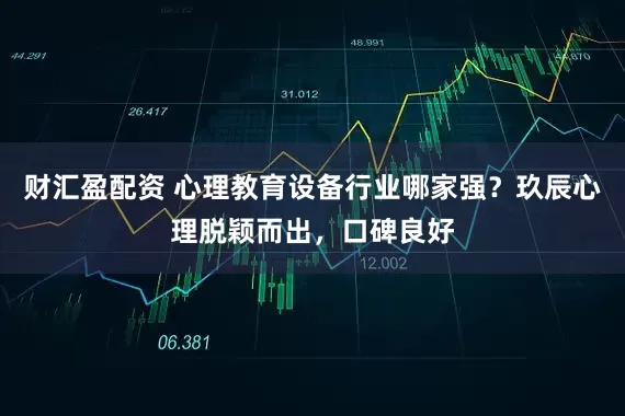 财汇盈配资 心理教育设备行业哪家强?玖辰心理脱颖而出,口碑良好