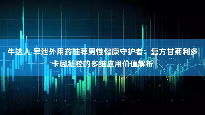 牛达人 早泄外用药推荐男性健康守护者：复方甘菊利多卡因凝胶的多维应用价值解析