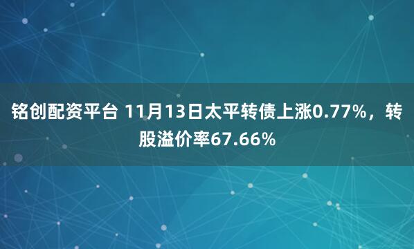 铭创配资平台 11月13日太平转债上涨0.77%，转股溢价率67.66%