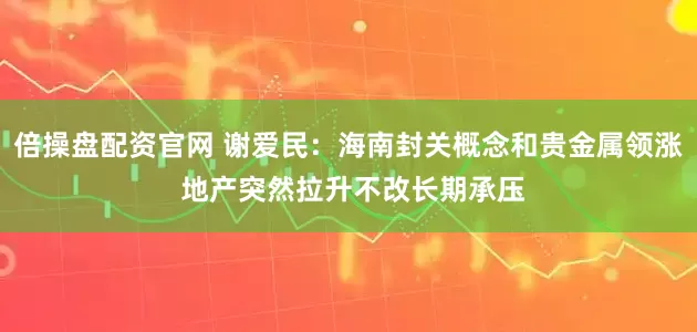 倍操盘配资官网 谢爱民：海南封关概念和贵金属领涨 地产突然拉升不改长期承压