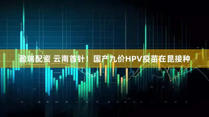 盈瑞配资 云南首针！国产九价HPV疫苗在昆接种